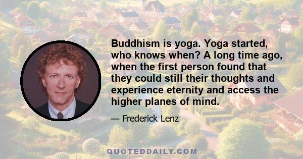 Buddhism is yoga. Yoga started, who knows when? A long time ago, when the first person found that they could still their thoughts and experience eternity and access the higher planes of mind.