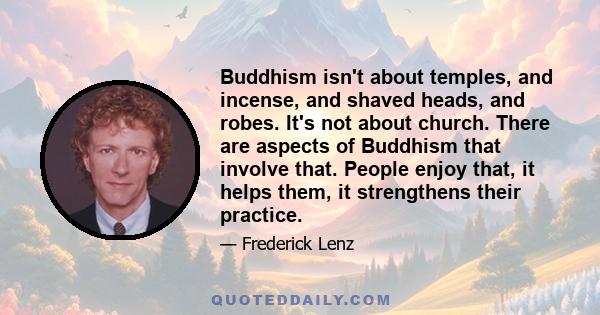 Buddhism isn't about temples, and incense, and shaved heads, and robes. It's not about church. There are aspects of Buddhism that involve that. People enjoy that, it helps them, it strengthens their practice.