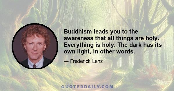 Buddhism leads you to the awareness that all things are holy. Everything is holy. The dark has its own light, in other words.