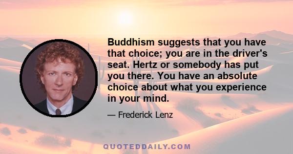 Buddhism suggests that you have that choice; you are in the driver's seat. Hertz or somebody has put you there. You have an absolute choice about what you experience in your mind.