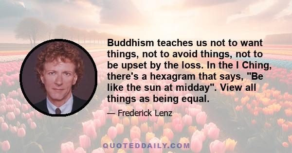 Buddhism teaches us not to want things, not to avoid things, not to be upset by the loss. In the I Ching, there's a hexagram that says, Be like the sun at midday. View all things as being equal.