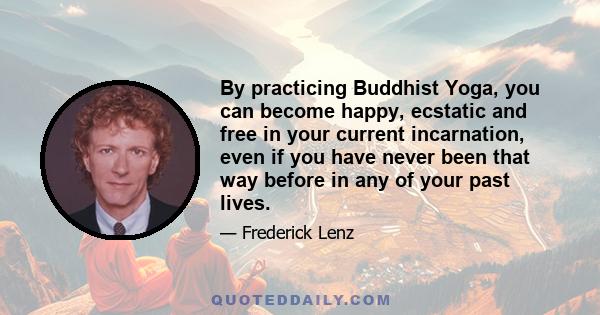 By practicing Buddhist Yoga, you can become happy, ecstatic and free in your current incarnation, even if you have never been that way before in any of your past lives.