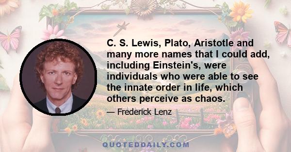 C. S. Lewis, Plato, Aristotle and many more names that I could add, including Einstein's, were individuals who were able to see the innate order in life, which others perceive as chaos.