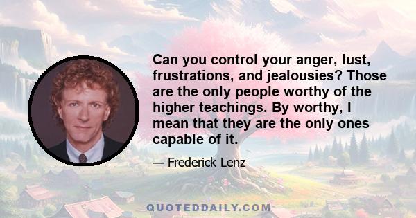 Can you control your anger, lust, frustrations, and jealousies? Those are the only people worthy of the higher teachings. By worthy, I mean that they are the only ones capable of it.