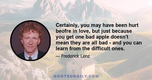 Certainly, you may have been hurt beofre in love, but just because you get one bad apple doesn't mean they are all bad - and you can learn from the difficult ones.