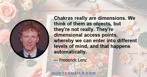 Chakras really are dimensions. We think of them as objects, but they're not really. They're dimensional access points, whereby we can enter into different levels of mind, and that happens automatically.