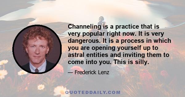 Channeling is a practice that is very popular right now. It is very dangerous. It is a process in which you are opening yourself up to astral entities and inviting them to come into you. This is silly.