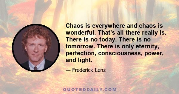 Chaos is everywhere and chaos is wonderful. That's all there really is. There is no today. There is no tomorrow. There is only eternity, perfection, consciousness, power, and light.