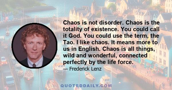 Chaos is not disorder. Chaos is the totality of existence. You could call it God. You could use the term, the Tao. I like chaos. It means more to us in English. Chaos is all things, wild and wonderful, connected