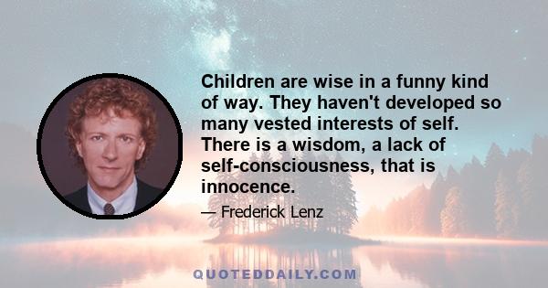 Children are wise in a funny kind of way. They haven't developed so many vested interests of self. There is a wisdom, a lack of self-consciousness, that is innocence.