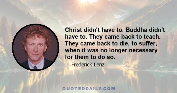 Christ didn't have to. Buddha didn't have to. They came back to teach. They came back to die, to suffer, when it was no longer necessary for them to do so.