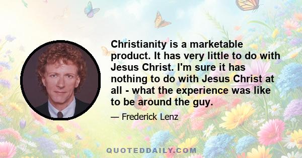 Christianity is a marketable product. It has very little to do with Jesus Christ. I'm sure it has nothing to do with Jesus Christ at all - what the experience was like to be around the guy.