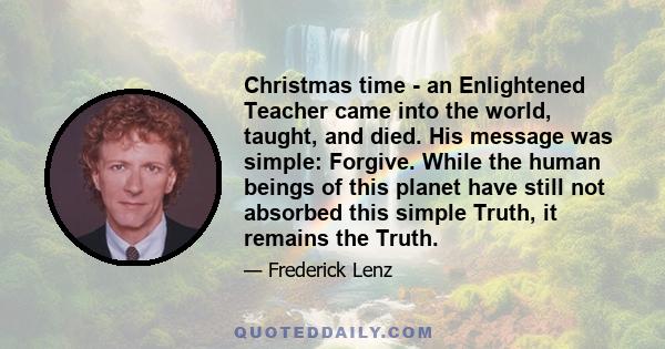 Christmas time - an Enlightened Teacher came into the world, taught, and died. His message was simple: Forgive. While the human beings of this planet have still not absorbed this simple Truth, it remains the Truth.