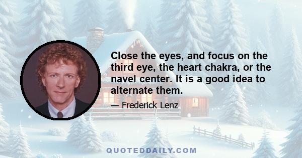 Close the eyes, and focus on the third eye, the heart chakra, or the navel center. It is a good idea to alternate them.