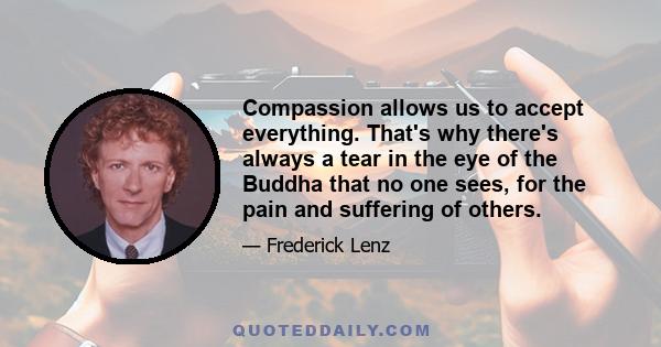 Compassion allows us to accept everything. That's why there's always a tear in the eye of the Buddha that no one sees, for the pain and suffering of others.