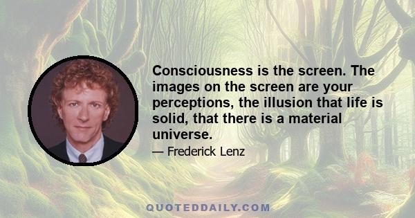 Consciousness is the screen. The images on the screen are your perceptions, the illusion that life is solid, that there is a material universe.