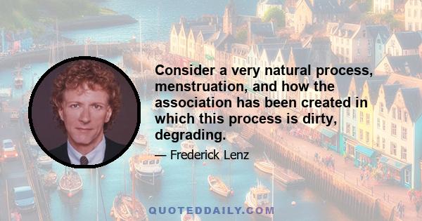 Consider a very natural process, menstruation, and how the association has been created in which this process is dirty, degrading.
