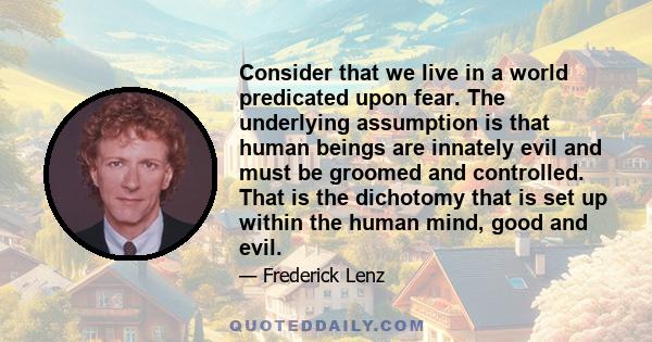 Consider that we live in a world predicated upon fear. The underlying assumption is that human beings are innately evil and must be groomed and controlled. That is the dichotomy that is set up within the human mind,