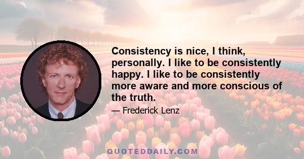 Consistency is nice, I think, personally. I like to be consistently happy. I like to be consistently more aware and more conscious of the truth.