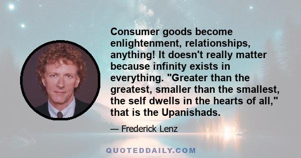 Consumer goods become enlightenment, relationships, anything! It doesn't really matter because infinity exists in everything. Greater than the greatest, smaller than the smallest, the self dwells in the hearts of all,