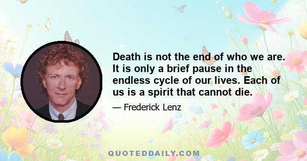 Death is not the end of who we are. It is only a brief pause in the endless cycle of our lives. Each of us is a spirit that cannot die.