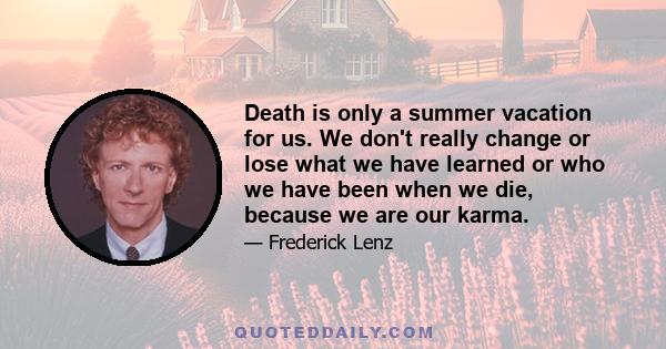 Death is only a summer vacation for us. We don't really change or lose what we have learned or who we have been when we die, because we are our karma.