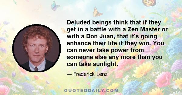 Deluded beings think that if they get in a battle with a Zen Master or with a Don Juan, that it's going enhance their life if they win. You can never take power from someone else any more than you can take sunlight.