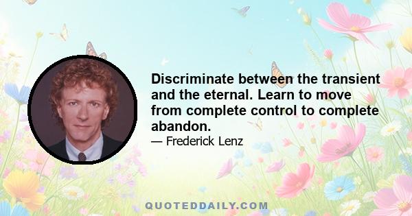 Discriminate between the transient and the eternal. Learn to move from complete control to complete abandon.