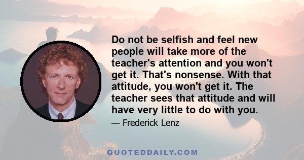 Do not be selfish and feel new people will take more of the teacher's attention and you won't get it. That's nonsense. With that attitude, you won't get it. The teacher sees that attitude and will have very little to do 