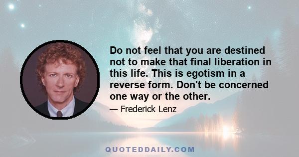 Do not feel that you are destined not to make that final liberation in this life. This is egotism in a reverse form. Don't be concerned one way or the other.