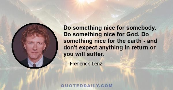 Do something nice for somebody. Do something nice for God. Do something nice for the earth - and don't expect anything in return or you will suffer.