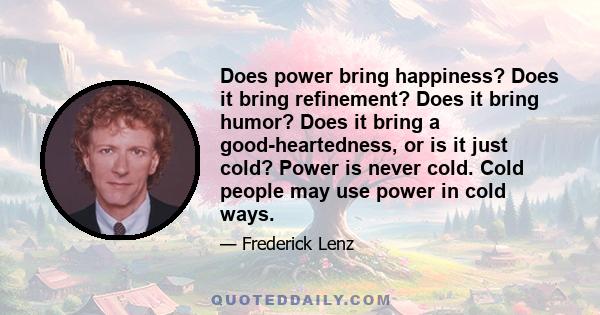 Does power bring happiness? Does it bring refinement? Does it bring humor? Does it bring a good-heartedness, or is it just cold? Power is never cold. Cold people may use power in cold ways.