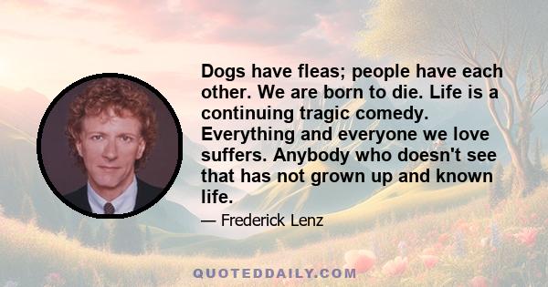 Dogs have fleas; people have each other. We are born to die. Life is a continuing tragic comedy. Everything and everyone we love suffers. Anybody who doesn't see that has not grown up and known life.