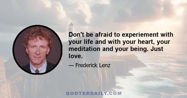 Don't be afraid to experiement with your life and with your heart, your meditation and your being. Just love.