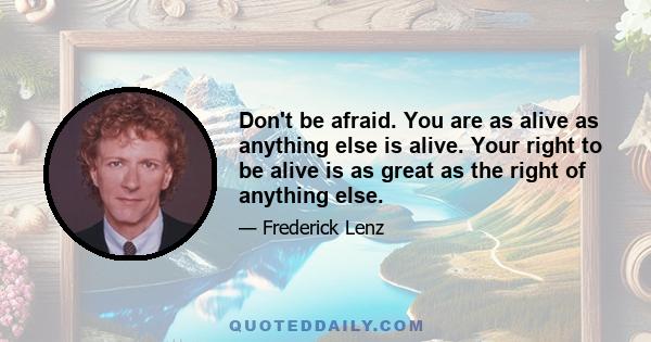 Don't be afraid. You are as alive as anything else is alive. Your right to be alive is as great as the right of anything else.