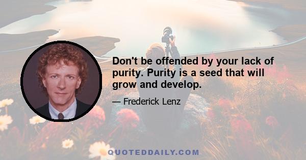 Don't be offended by your lack of purity. Purity is a seed that will grow and develop.