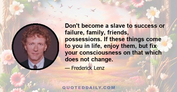 Don't become a slave to success or failure, family, friends, possessions. If these things come to you in life, enjoy them, but fix your consciousness on that which does not change.