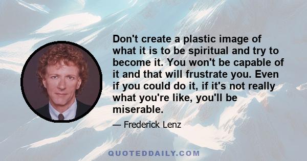 Don't create a plastic image of what it is to be spiritual and try to become it. You won't be capable of it and that will frustrate you. Even if you could do it, if it's not really what you're like, you'll be miserable.