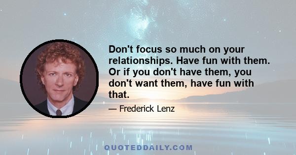 Don't focus so much on your relationships. Have fun with them. Or if you don't have them, you don't want them, have fun with that.