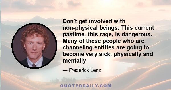 Don't get involved with non-physical beings. This current pastime, this rage, is dangerous. Many of these people who are channeling entities are going to become very sick, physically and mentally