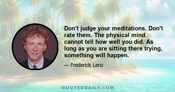 Don't judge your meditations. Don't rate them. The physical mind cannot tell how well you did. As long as you are sitting there trying, something will happen.