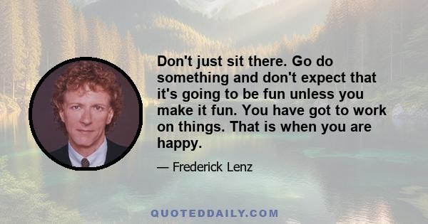 Don't just sit there. Go do something and don't expect that it's going to be fun unless you make it fun. You have got to work on things. That is when you are happy.