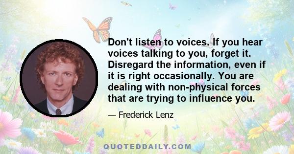 Don't listen to voices. If you hear voices talking to you, forget it. Disregard the information, even if it is right occasionally. You are dealing with non-physical forces that are trying to influence you.