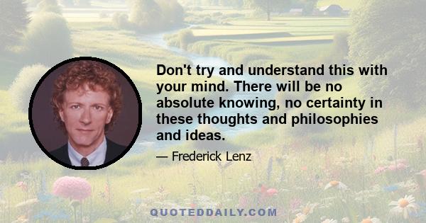 Don't try and understand this with your mind. There will be no absolute knowing, no certainty in these thoughts and philosophies and ideas.