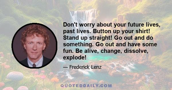 Don't worry about your future lives, past lives. Button up your shirt! Stand up straight! Go out and do something. Go out and have some fun. Be alive, change, dissolve, explode!