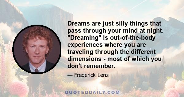 Dreams are just silly things that pass through your mind at night. Dreaming is out-of-the-body experiences where you are traveling through the different dimensions - most of which you don't remember.