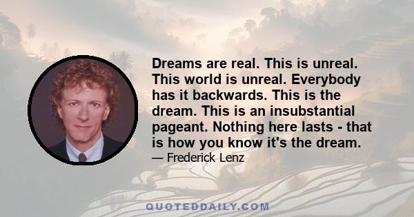 Dreams are real. This is unreal. This world is unreal. Everybody has it backwards. This is the dream. This is an insubstantial pageant. Nothing here lasts - that is how you know it's the dream.