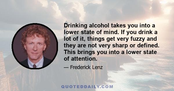 Drinking alcohol takes you into a lower state of mind. If you drink a lot of it, things get very fuzzy and they are not very sharp or defined. This brings you into a lower state of attention.