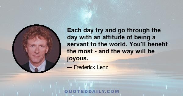 Each day try and go through the day with an attitude of being a servant to the world. You'll benefit the most - and the way will be joyous.