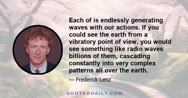 Each of is endlessly generating waves with our actions. If you could see the earth from a vibratory point of view, you would see something like radio waves billions of them, cascading constantly into very complex